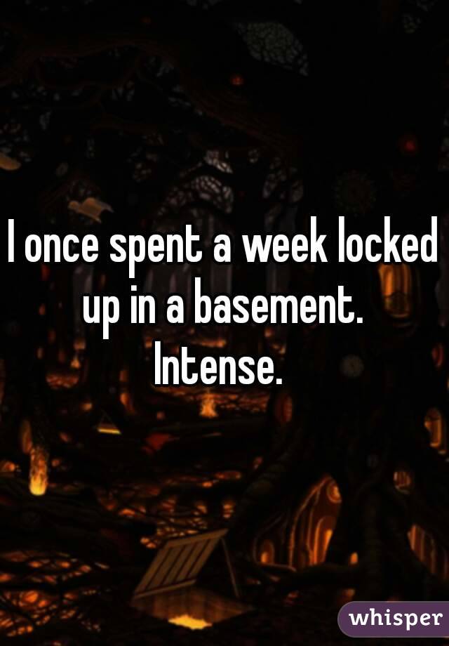 I once spent a week locked up in a basement. 
Intense. 