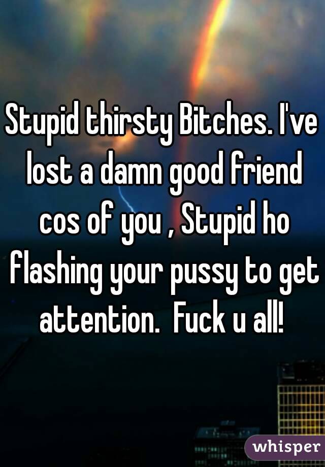 Stupid thirsty Bitches. I've lost a damn good friend cos of you , Stupid ho flashing your pussy to get attention.  Fuck u all! 