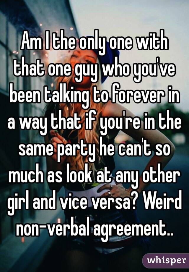 Am I the only one with that one guy who you've been talking to forever in a way that if you're in the same party he can't so much as look at any other girl and vice versa? Weird non-verbal agreement..