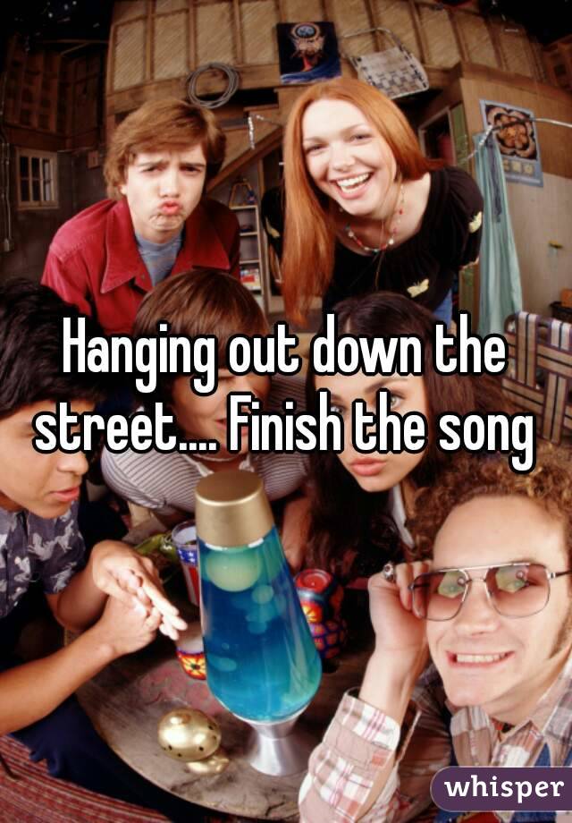 Hanging out down the street.... Finish the song 
