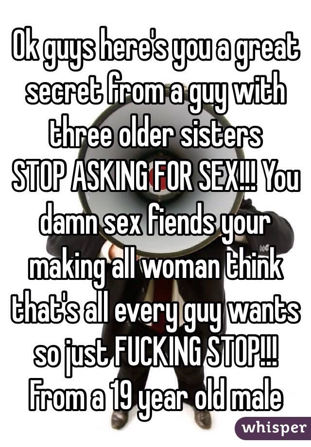 Ok guys here's you a great secret from a guy with three older sisters 
STOP ASKING FOR SEX!!! You damn sex fiends your making all woman think that's all every guy wants so just FUCKING STOP!!! 
From a 19 year old male 