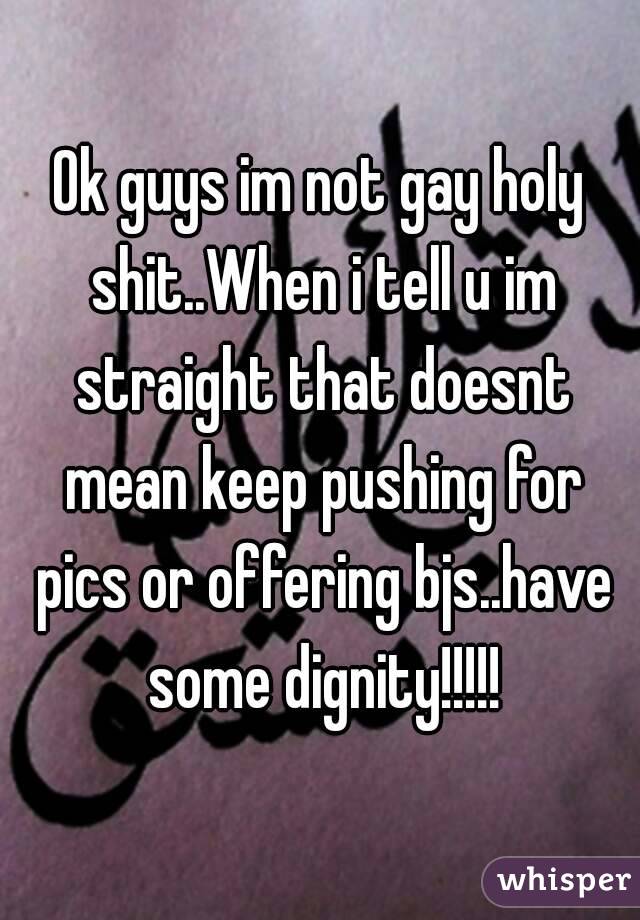 Ok guys im not gay holy shit..When i tell u im straight that doesnt mean keep pushing for pics or offering bjs..have some dignity!!!!!