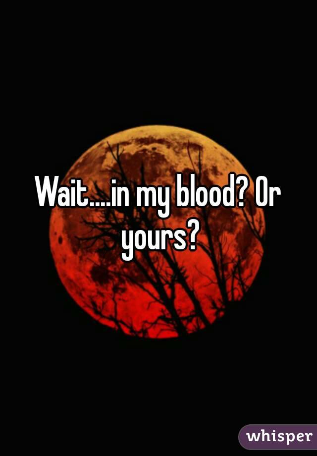 Wait....in my blood? Or yours?