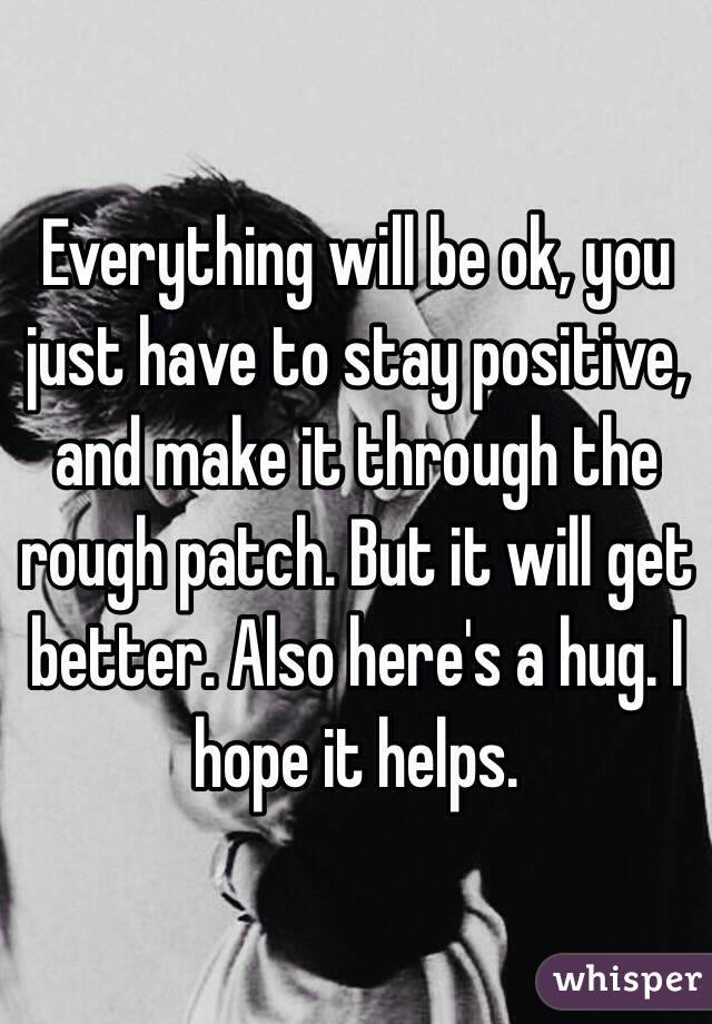 Everything will be ok, you just have to stay positive, and make it through the rough patch. But it will get better. Also here's a hug. I hope it helps. 