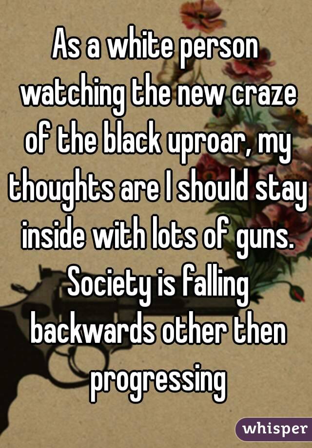 As a white person watching the new craze of the black uproar, my thoughts are I should stay inside with lots of guns. Society is falling backwards other then progressing