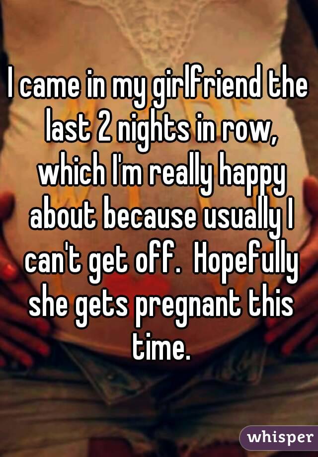 I came in my girlfriend the last 2 nights in row, which I'm really happy about because usually I can't get off.  Hopefully she gets pregnant this time.