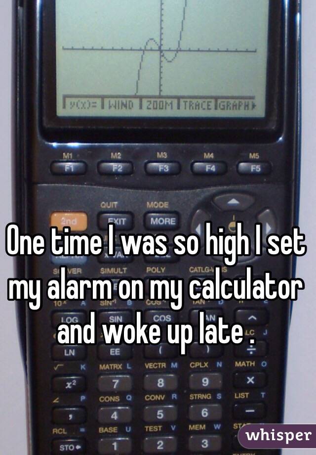 One time I was so high I set my alarm on my calculator and woke up late . 