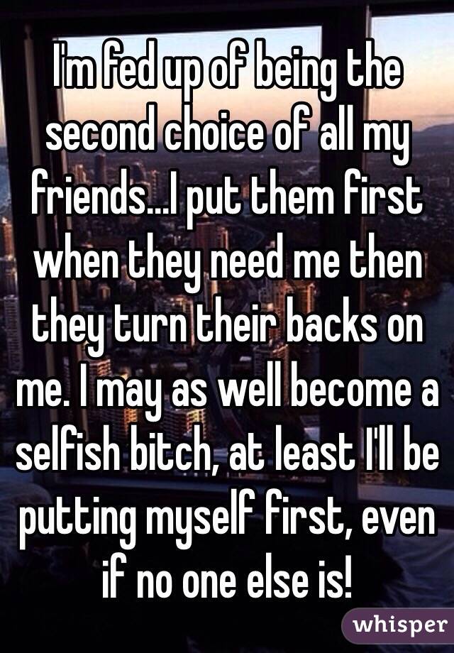 I'm fed up of being the second choice of all my friends...I put them first when they need me then they turn their backs on me. I may as well become a selfish bitch, at least I'll be putting myself first, even if no one else is!