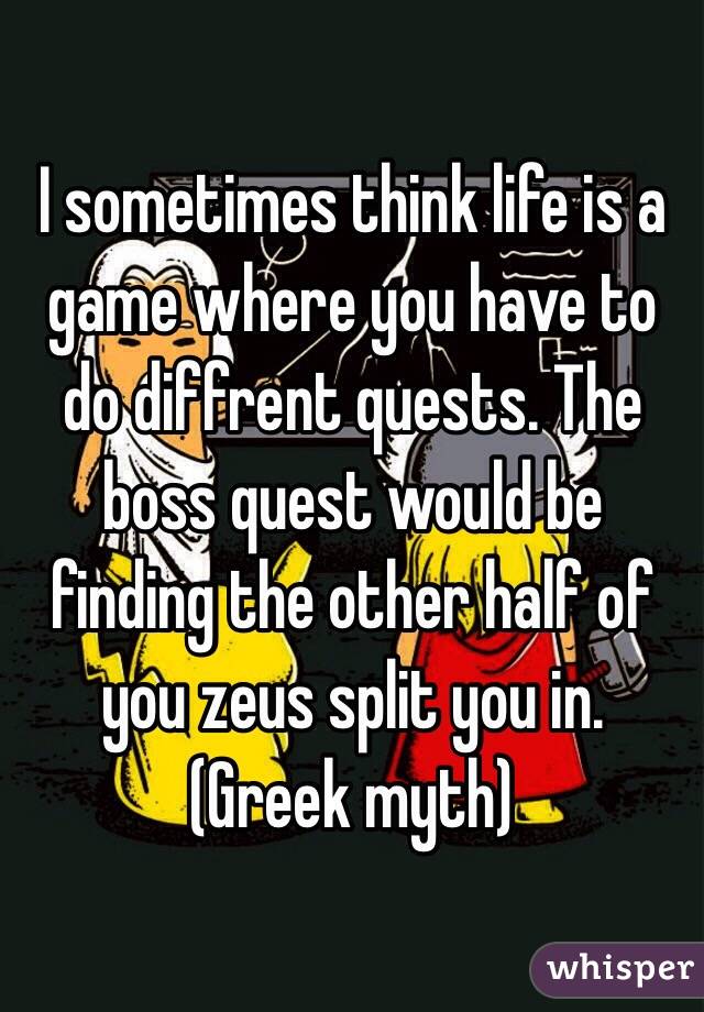 I sometimes think life is a game where you have to do diffrent quests. The boss quest would be finding the other half of you zeus split you in. (Greek myth)