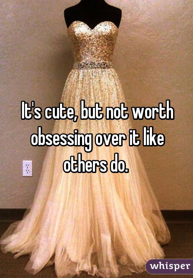 It's cute, but not worth obsessing over it like others do. 