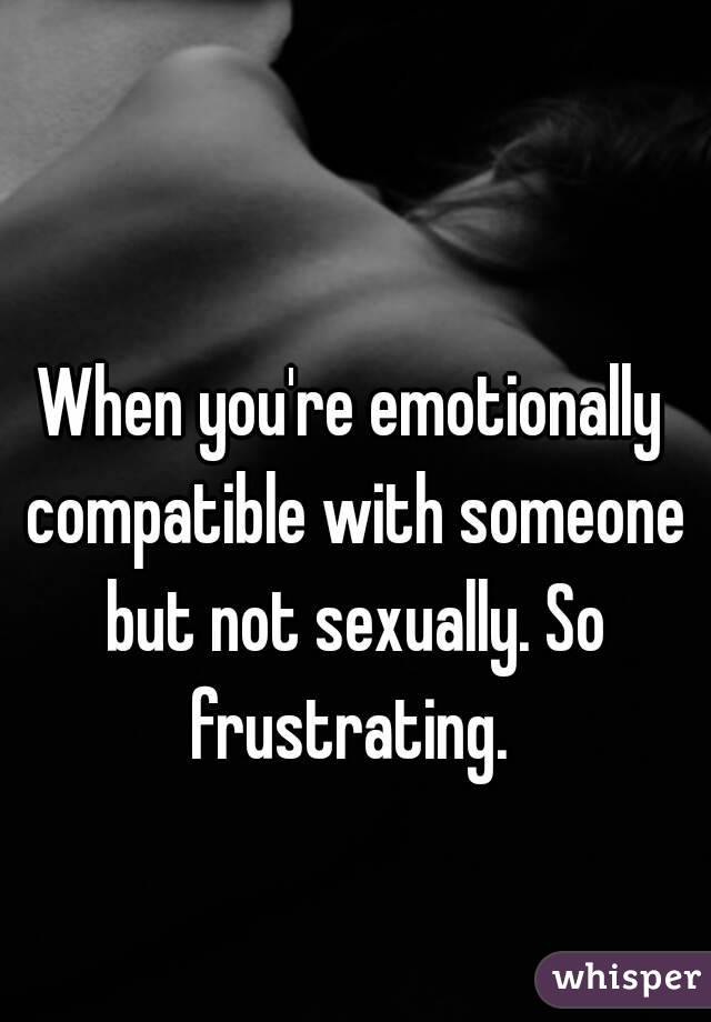 When you're emotionally compatible with someone but not sexually. So frustrating. 