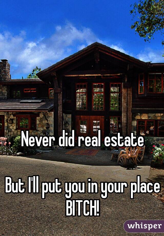 Never did real estate

But I'll put you in your place BITCH!