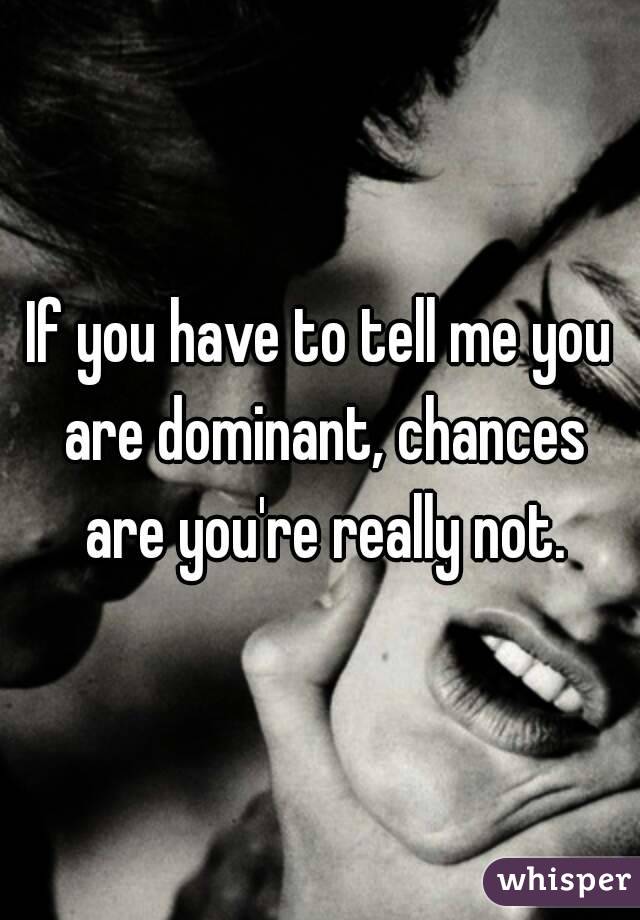 If you have to tell me you are dominant, chances are you're really not.