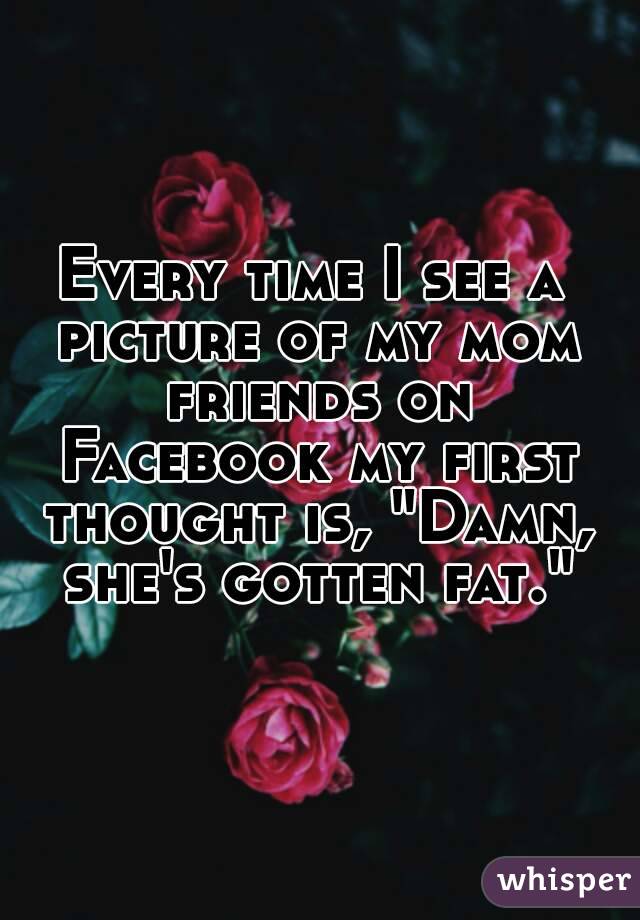 Every time I see a picture of my mom friends on Facebook my first thought is, "Damn, she's gotten fat."