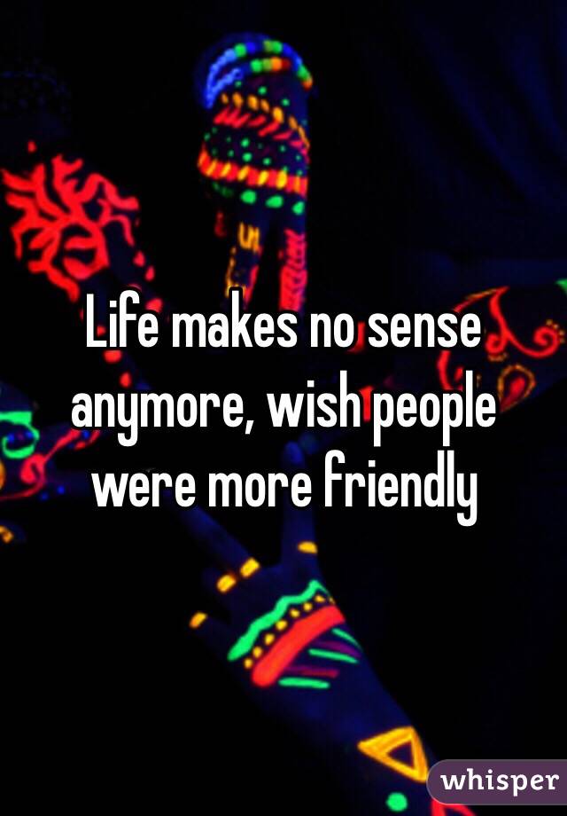 Life makes no sense anymore, wish people were more friendly