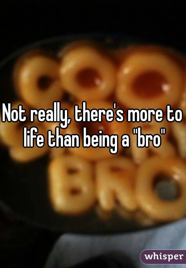 Not really, there's more to life than being a "bro"