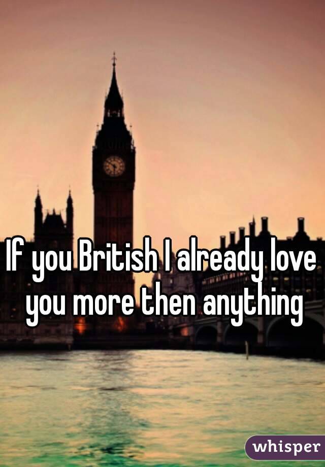 If you British I already love you more then anything