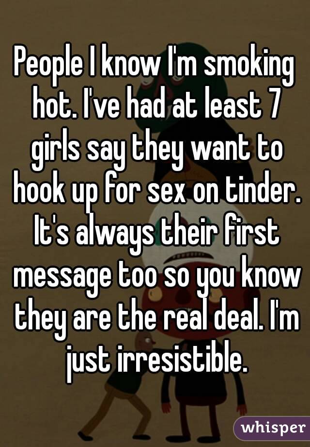 People I know I'm smoking hot. I've had at least 7 girls say they want to hook up for sex on tinder. It's always their first message too so you know they are the real deal. I'm just irresistible.