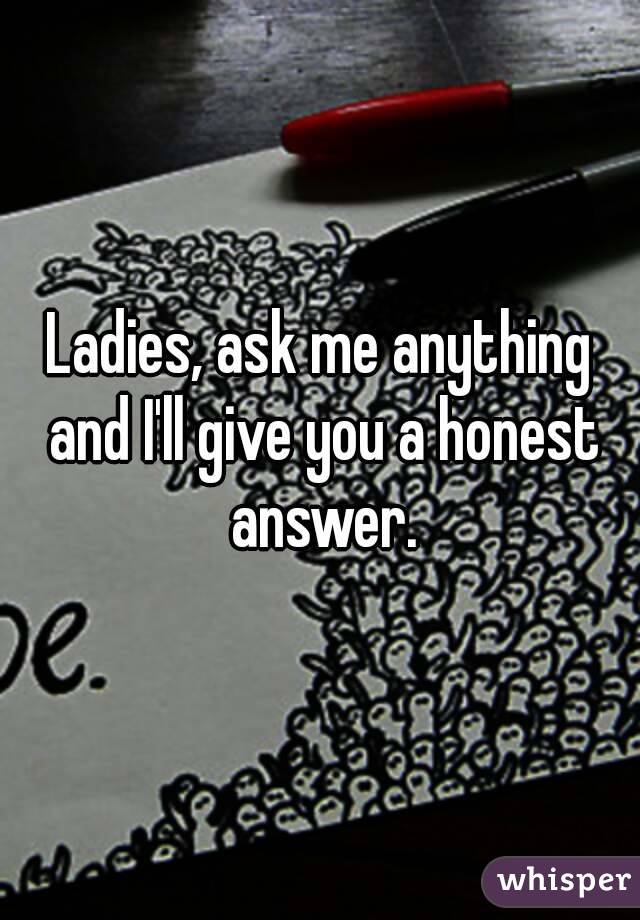 Ladies, ask me anything and I'll give you a honest answer.