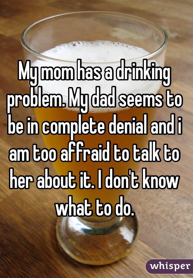 My mom has a drinking problem. My dad seems to be in complete denial and i am too affraid to talk to her about it. I don't know what to do. 
