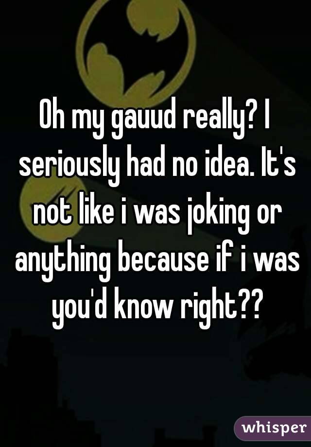 Oh my gauud really? I seriously had no idea. It's not like i was joking or anything because if i was you'd know right??