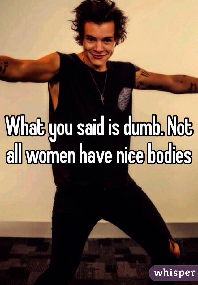 What you said is dumb. Not all women have nice bodies 