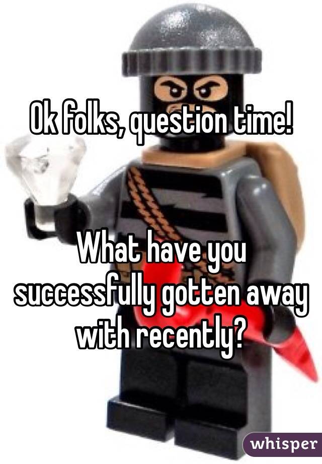 Ok folks, question time! 


What have you successfully gotten away with recently? 