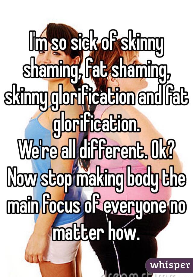 I'm so sick of skinny shaming, fat shaming, skinny glorification and fat glorification.
We're all different. Ok? Now stop making body the main focus of everyone no matter how.