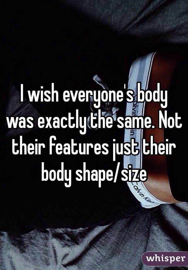 I wish everyone's body was exactly the same. Not their features just their body shape/size