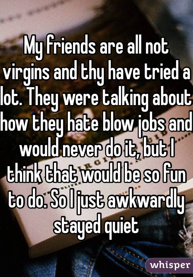 My friends are all not virgins and thy have tried a lot. They were talking about how they hate blow jobs and would never do it, but I think that would be so fun to do. So I just awkwardly stayed quiet 