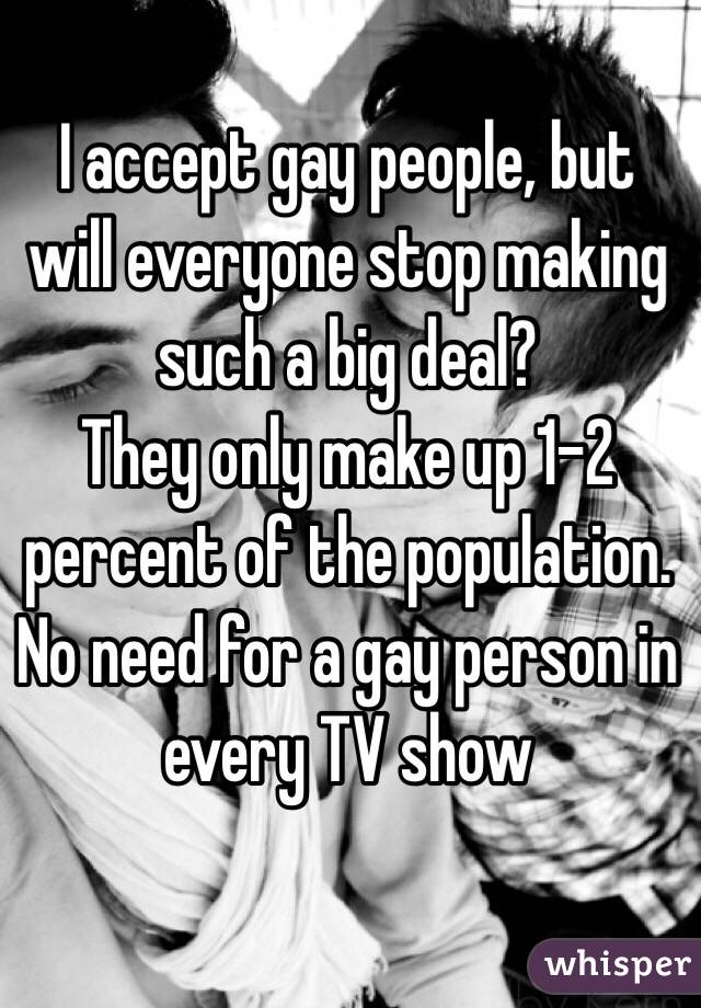 I accept gay people, but will everyone stop making such a big deal? 
They only make up 1-2 percent of the population. No need for a gay person in every TV show 