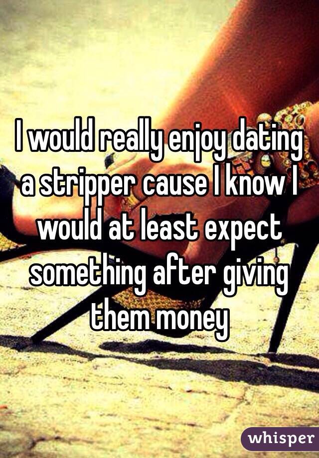 I would really enjoy dating a stripper cause I know I would at least expect something after giving them money 
