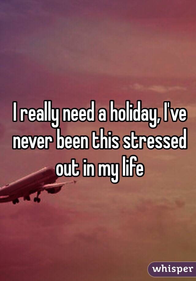 I really need a holiday, I've never been this stressed out in my life