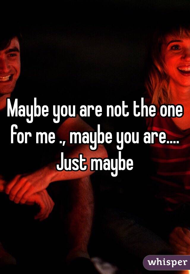 Maybe you are not the one for me ., maybe you are.... Just maybe 