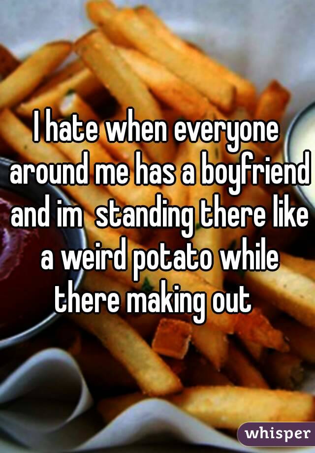 I hate when everyone around me has a boyfriend and im  standing there like a weird potato while there making out  