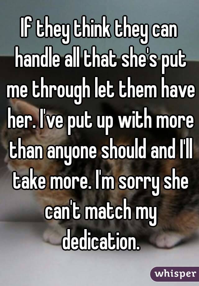 If they think they can handle all that she's put me through let them have her. I've put up with more than anyone should and I'll take more. I'm sorry she can't match my dedication.