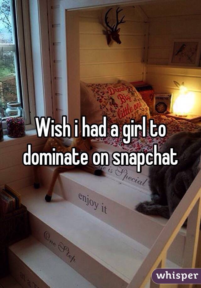 Wish i had a girl to dominate on snapchat
