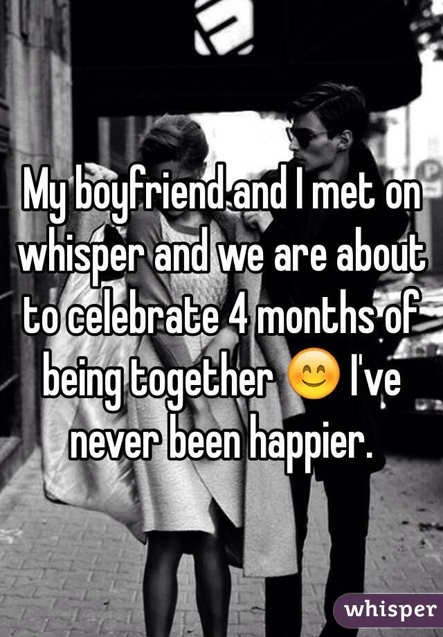 My boyfriend and I met on whisper and we are about to celebrate 4 months of being together 😊 I've never been happier. 