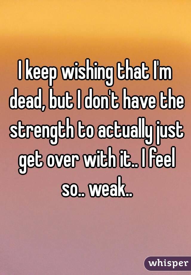 I keep wishing that I'm dead, but I don't have the strength to actually just get over with it.. I feel so.. weak..