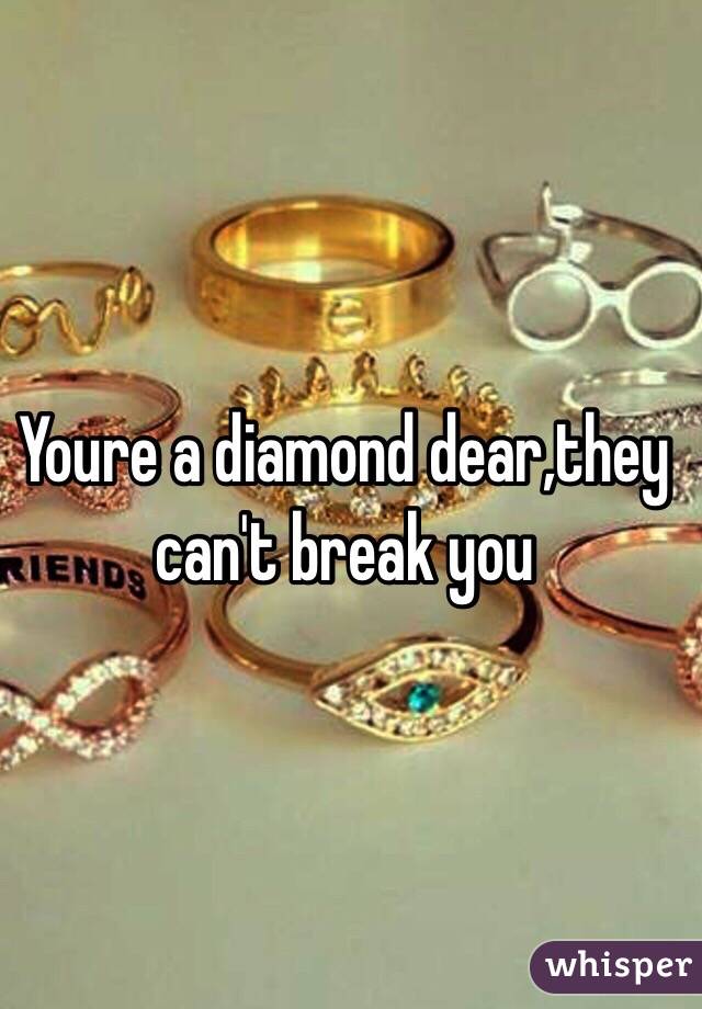 Youre a diamond dear,they can't break you