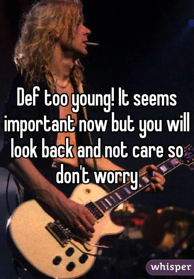 Def too young! It seems important now but you will look back and not care so don't worry