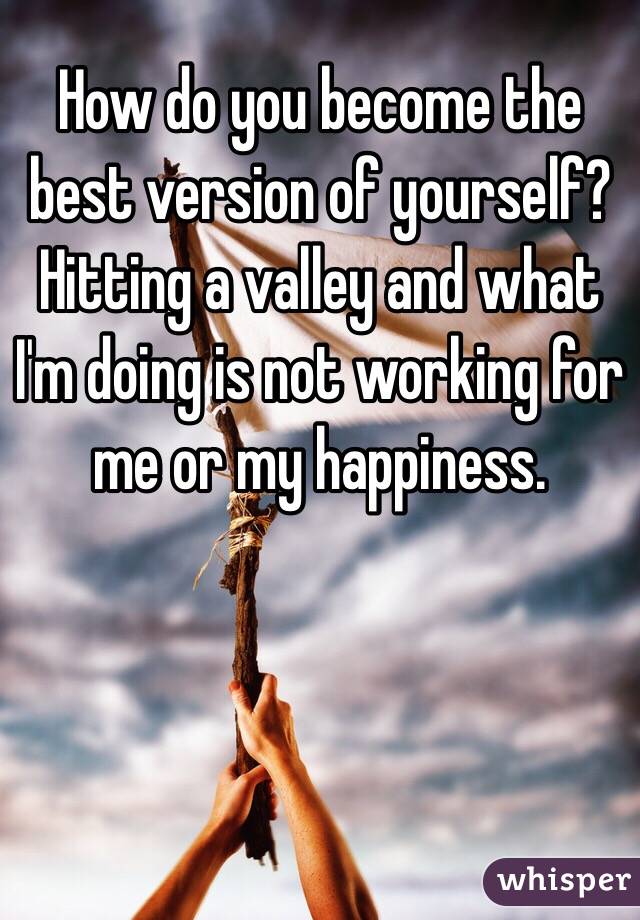 How do you become the best version of yourself? Hitting a valley and what I'm doing is not working for me or my happiness. 