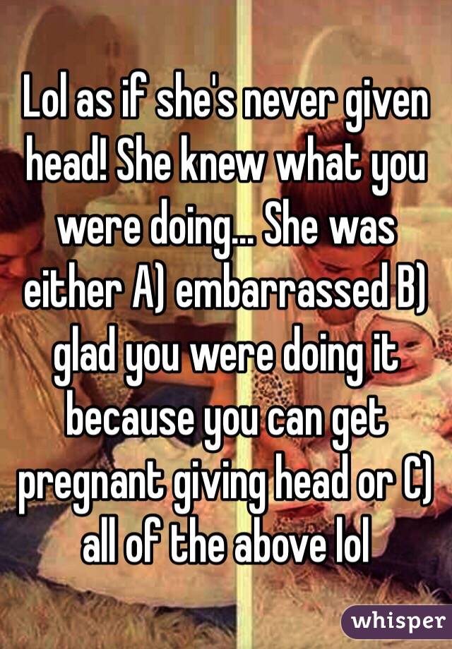 Lol as if she's never given head! She knew what you were doing... She was either A) embarrassed B) glad you were doing it because you can get pregnant giving head or C) all of the above lol 