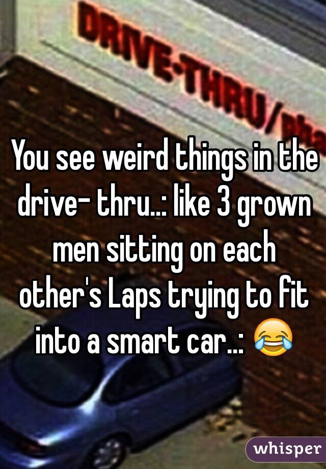 You see weird things in the drive- thru..: like 3 grown men sitting on each other's Laps trying to fit into a smart car..: 😂