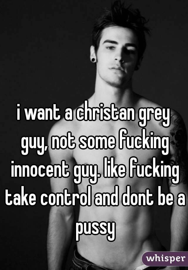 i want a christan grey guy, not some fucking innocent guy. like fucking take control and dont be a pussy