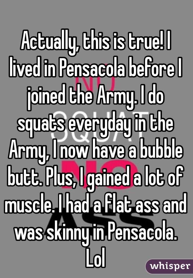 Actually, this is true! I lived in Pensacola before I joined the Army. I do squats everyday in the Army, I now have a bubble butt. Plus, I gained a lot of muscle. I had a flat ass and was skinny in Pensacola. Lol 