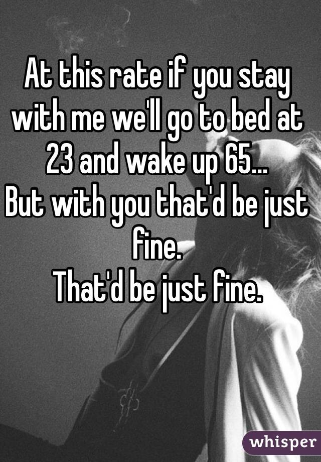 At this rate if you stay with me we'll go to bed at 23 and wake up 65...
But with you that'd be just fine. 
That'd be just fine.