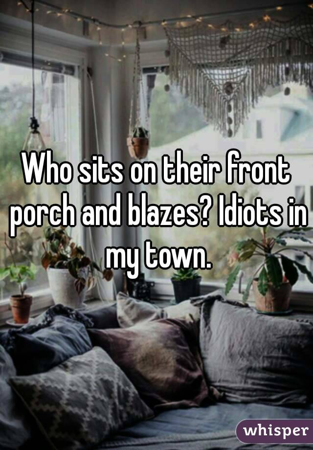 Who sits on their front porch and blazes? Idiots in my town.