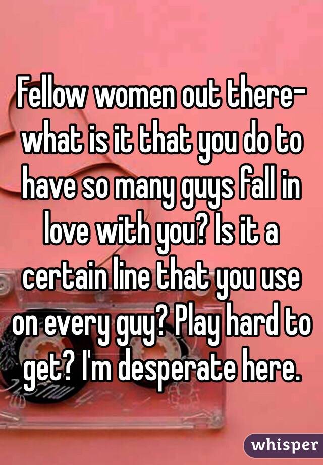 Fellow women out there- what is it that you do to have so many guys fall in love with you? Is it a certain line that you use on every guy? Play hard to get? I'm desperate here. 