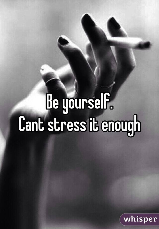 Be yourself. 
Cant stress it enough 